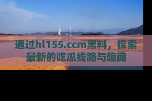 通过hl155.ccm黑料,探索最新的吃瓜线路与趣闻