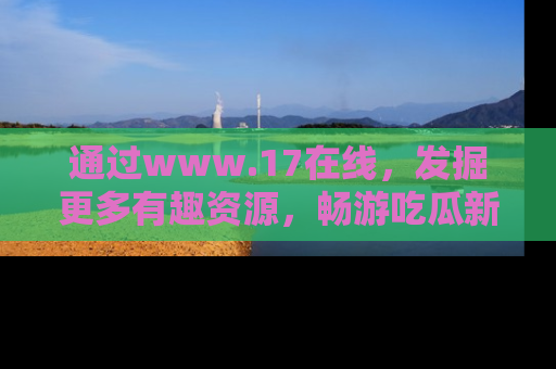 通过www.17在线，发掘更多有趣资源，畅游吃瓜新闻海洋