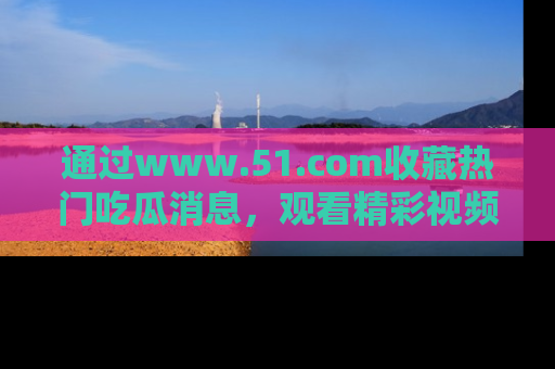 通过www.51.com收藏热门吃瓜消息,观看精彩视频与段子!