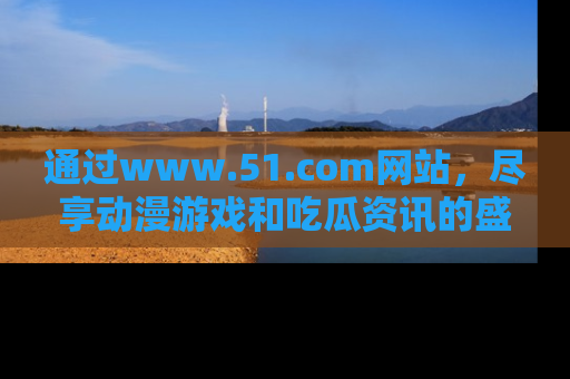 通过www.51.com网站,尽享动漫游戏和吃瓜资讯的盛宴!