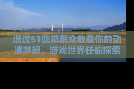通过51吃瓜群众收藏你的动漫梦想，游戏世界任你探索