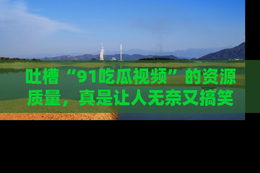 吐槽“91吃瓜视频”的资源质量,真是让人无奈又搞笑!