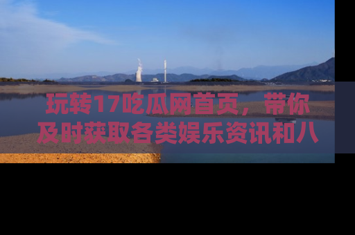 玩转17吃瓜网首页,带你及时获取各类娱乐资讯和八卦故事!