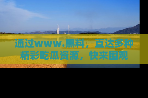 通过www.黑料,直达多种精彩吃瓜资源,快来围观
