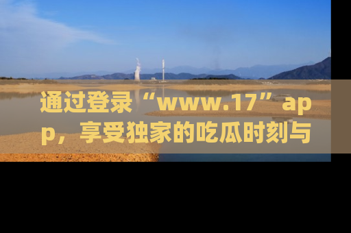 通过登录“www.17”app,享受独家的吃瓜时刻与娱乐资讯!