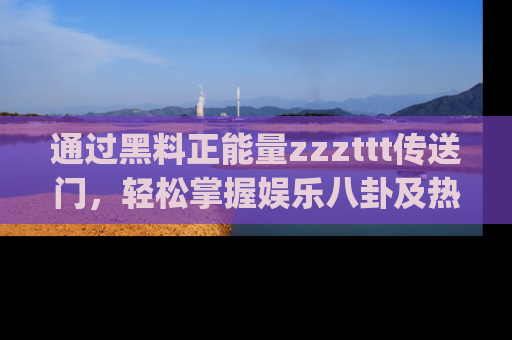 通过黑料正能量zzzttt传送门,轻松掌握娱乐八卦及热辣链接,不妨试试我们的app吧!