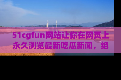 51cgfun网站让你在网页上永久浏览最新吃瓜新闻,绝不错过任何热点!