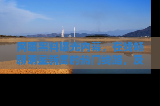 网曝黑料曝光内幕,在线畅聊明星新闻的热门线路,及时掌握最新消息!