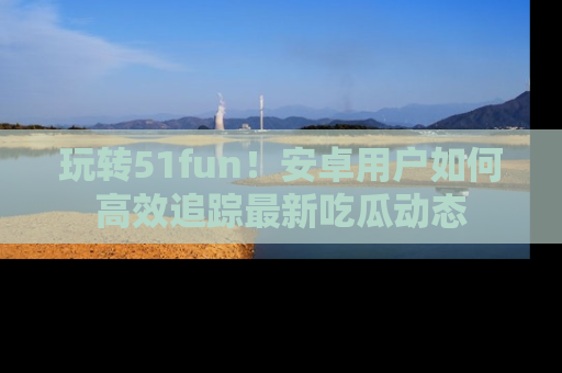玩转51fun!安卓用户如何高效追踪最新吃瓜动态