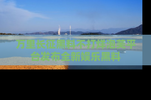 万里长征黑料不打烊泡芙平台发布全新娱乐黑料