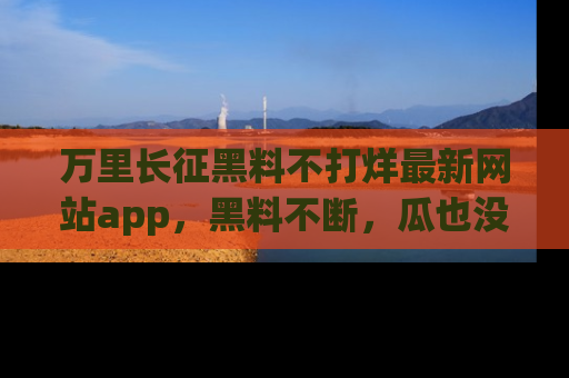 万里长征黑料不打烊最新网站app,黑料不断,瓜也没断,真香!