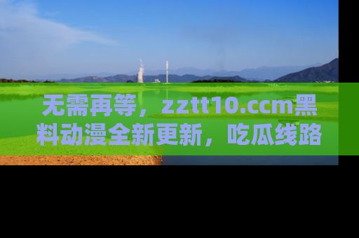 无需再等,zztt10.ccm黑料动漫全新更新,吃瓜线路佛系推荐!