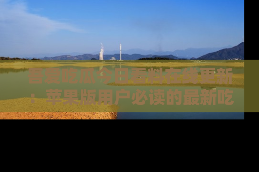 吾爱吃瓜今日看料在线更新:苹果版用户必读的最新吃瓜技巧