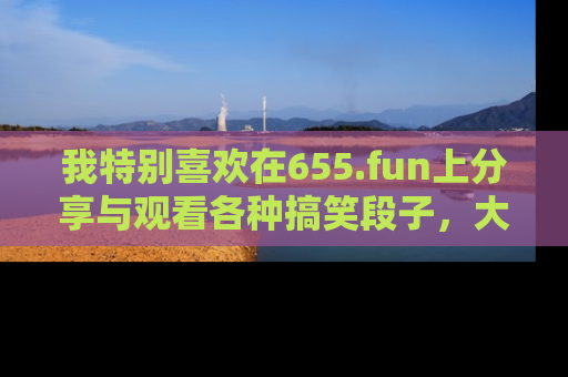 我特别喜欢在655.fun上分享与观看各种搞笑段子,大家一起来享受乐趣吧!