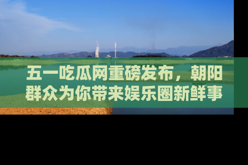 五一吃瓜网重磅发布,朝阳群众为你带来娱乐圈新鲜事!