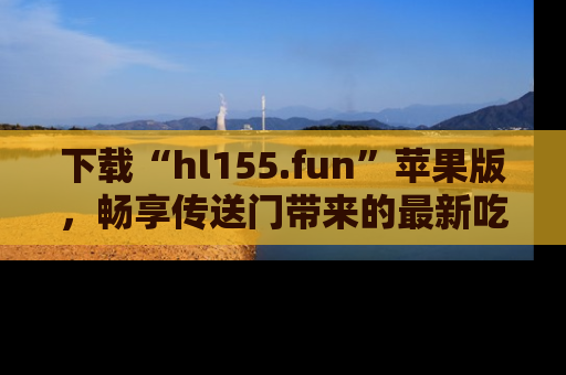 下载“hl155.fun”苹果版,畅享传送门带来的最新吃瓜资讯