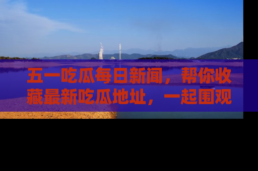 五一吃瓜每日新闻,帮你收藏最新吃瓜地址,一起围观吧!