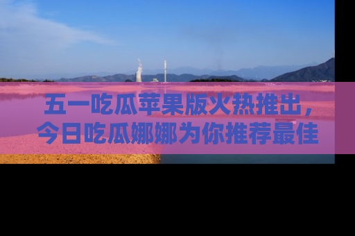 五一吃瓜苹果版火热推出,今日吃瓜娜娜为你推荐最佳美食!