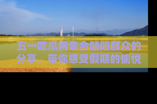五一吃瓜网集合朝阳群众的分享,带你感受假期的愉悦!