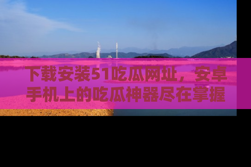 下载安装51吃瓜网址,安卓手机上的吃瓜神器尽在掌握