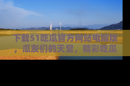 下载51吃瓜官方网站电脑版,瓜友们的天堂,精彩吃瓜故事不容错过!