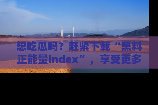 想吃瓜吗?赶紧下载“黑料正能量index”,享受更多正能量内容!