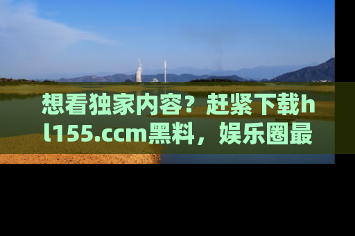 想看独家内容?赶紧下载hl155.ccm黑料,娱乐圈最劲爆的新闻一手掌握!