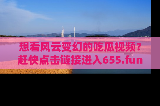想看风云变幻的吃瓜视频?赶快点击链接进入655.fun吧!