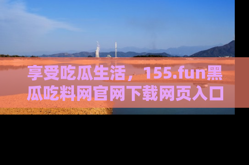 享受吃瓜生活,155.fun黑瓜吃料网官网下载网页入口全解析
