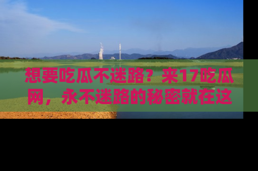 想要吃瓜不迷路?来17吃瓜网,永不迷路的秘密就在这里!