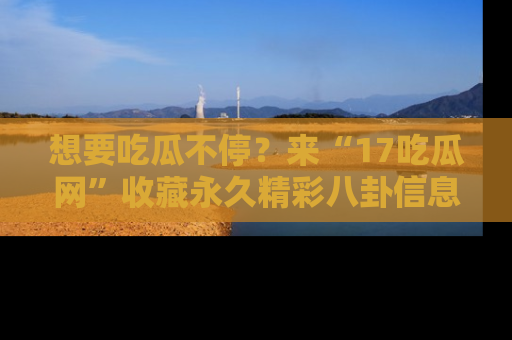 想要吃瓜不停?来“17吃瓜网”收藏永久精彩八卦信息!