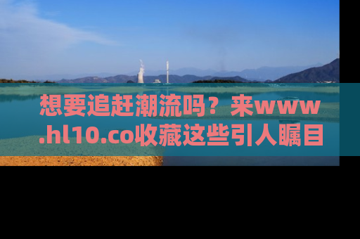 想要追赶潮流吗?来www.hl10.co收藏这些引人瞩目的新闻瞬间吧!