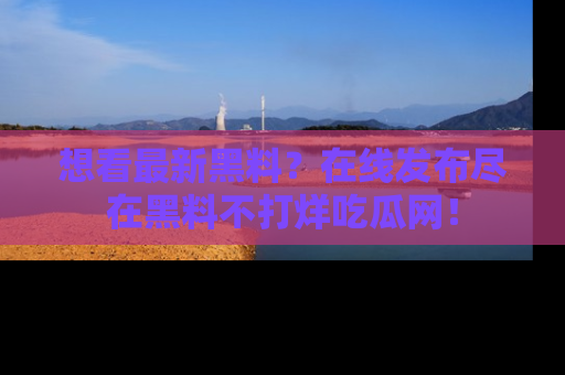 想看最新黑料?在线发布尽在黑料不打烊吃瓜网!