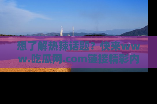 想了解热辣话题?快来www.吃瓜网.com链接精彩内容!