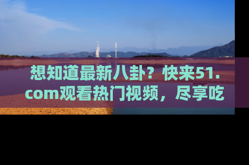 想知道最新八卦?快来51.com观看热门视频,尽享吃瓜乐趣!