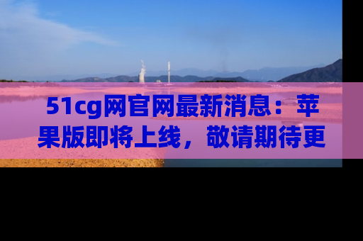 51cg网官网最新消息:苹果版即将上线,敬请期待更多吃瓜内容!