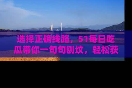 选择正确线路,51每日吃瓜带你一句句刨坟,轻松获取娱乐新资讯
