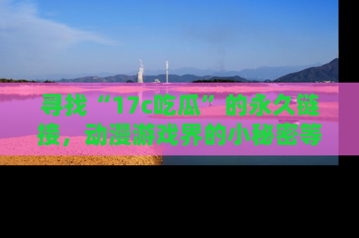 寻找“17c吃瓜”的永久链接,动漫游戏界的小秘密等你来揭秘!