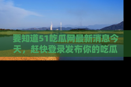 要知道51吃瓜网最新消息今天,赶快登录发布你的吃瓜体验吧!