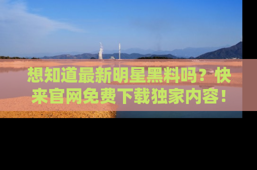 想知道最新明星黑料吗?快来官网免费下载独家内容!