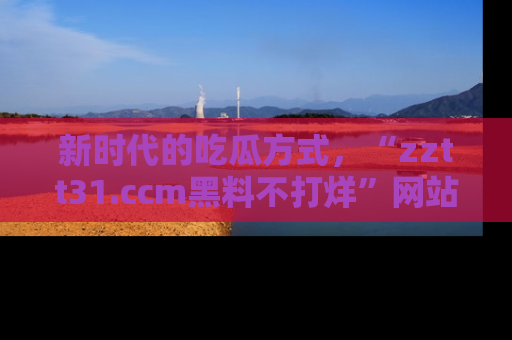 新时代的吃瓜方式,“zztt31.ccm黑料不打烊”网站为iOS用户带来惊喜