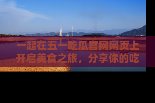一起在五一吃瓜官网网页上开启美食之旅，分享你的吃瓜故事与精彩瞬间！