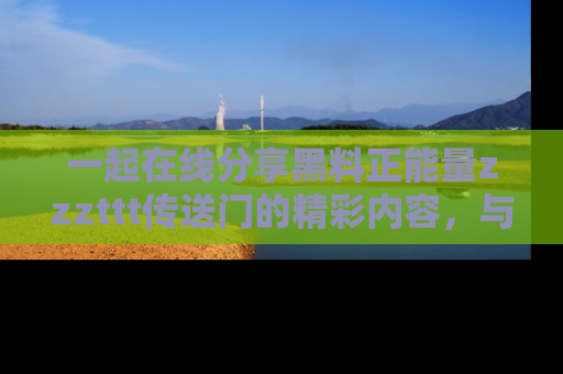 一起在线分享黑料正能量zzzttt传送门的精彩内容，与朋友互动！