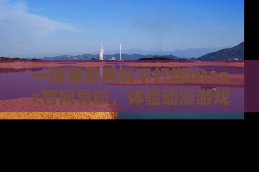一键登录黑料不打烊tttzzz官网导航,体验动漫游戏风格黑料盛宴