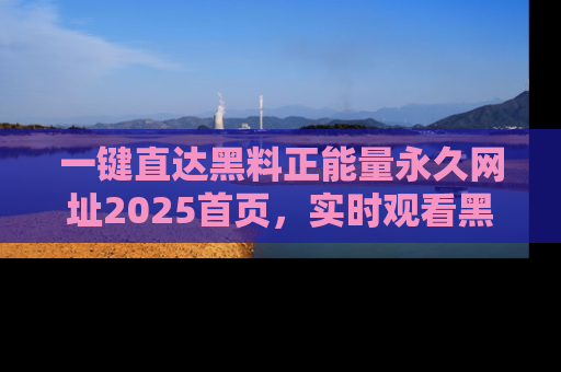 一键直达黑料正能量永久网址2025首页,实时观看黑料大汇总