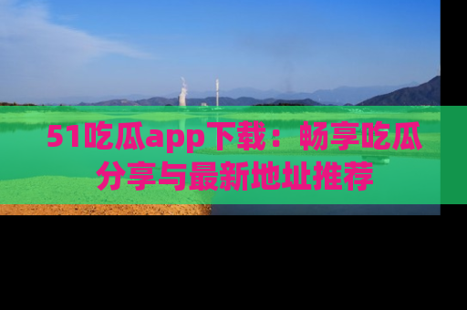 51吃瓜app下载:畅享吃瓜分享与最新地址推荐
