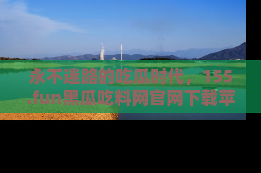 永不迷路的吃瓜时代，155.fun黑瓜吃料网官网下载苹果版陪你同行！