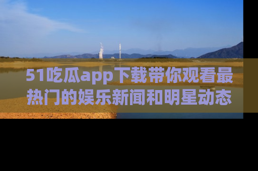 51吃瓜app下载带你观看最热门的娱乐新闻和明星动态