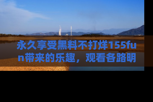 永久享受黑料不打烊155fun带来的乐趣，观看各路明星的内幕故事！