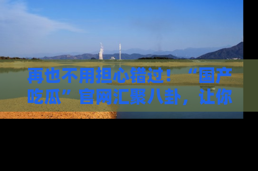 再也不用担心错过！“国产吃瓜”官网汇聚八卦，让你随时随地吃瓜。